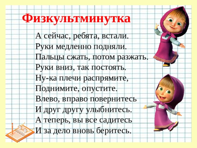 Физкультминутка А сейчас, ребята, встали. Руки медленно подняли. Пальцы сжать, потом разжать. Руки вниз, так постоять. Ну-ка плечи распрямите, Поднимите, опустите. Влево, вправо повернитесь И друг другу улыбнитесь. А теперь, вы все садитесь И за дело вновь беритесь.