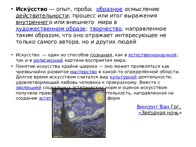 Иску́сство  — опыт, проба;   образное  осмысление  действительности ; процесс или итог выражения  внутреннег о или внешнего мира в  художественном образе ;  творчество , направленное таким образом, что оно отражает интересующее не только самого автора, но и других людей .   Искусство  — один из способов  познания , как в  естественнонаучной , так и в  религиозной  картине восприятия мира. Понятие искусства крайне широко — оно может проявляться как чрезвычайно развитое  мастерство  в какой-то определённой области. Долгое время искусством считался вид  культурной  деятельности, удовлетворяющий любовь человека к прекрасному. Вместе с  эволюцией  социальных эстетических норм и оценок искусством получила право называться любая деятельность, направленная на создание  эстетически -выразительных форм Винсент Ван Гог ,    « Звёздная ночь » 