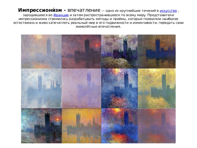 Импрессиони́зм - впечатление  — одно из крупнейших течений в  искусстве  , зародившееся во  Франции  и затем распространившееся по всему миру. Представители импрессионизма стремились разрабатывать методы и приёмы, которые позволяли наиболее естественно и живо запечатлеть реальный мир в его подвижности и изменчивости, передать свои мимолётные впечатления.   