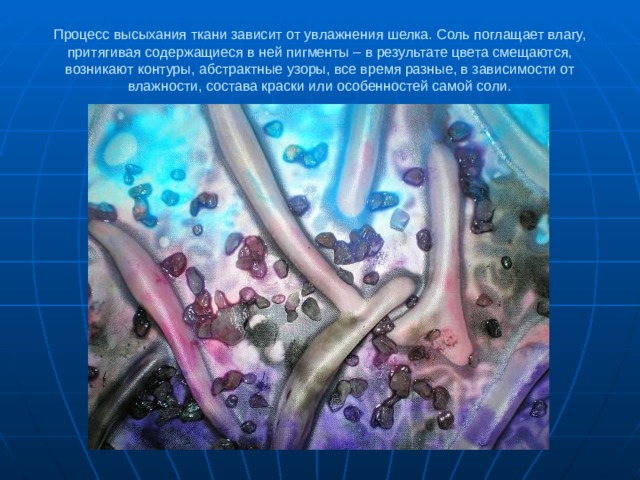 Процесс высыхания ткани зависит от увлажнения шелка. Соль поглащает влагу, притягивая содержащиеся в ней пигменты – в результате цвета смещаются, возникают контуры, абстрактные узоры, все время разные, в зависимости от влажности, состава краски или особенностей самой соли. 