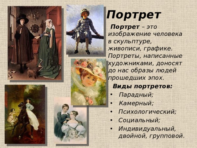 Портрет  Портрет – это изображение человека в скульптуре, живописи, графике. Портреты, написанные художниками, доносят до нас образы людей прошедших эпох.  Виды портретов: Парадный; Камерный; Парадный; Камерный; Психологический; Социальный; Индивидуальный, двойной, групповой. Психологический; Социальный; Индивидуальный, двойной, групповой.  
