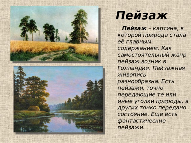Пейзаж  Пейзаж – картина, в которой природа стала её главным содержанием. Как самостоятельный жанр пейзаж возник в Голландии. Пейзажная живопись разнообразна. Есть пейзажи, точно передающие те или иные уголки природы, в других тонко передано состояние. Еще есть фантастические пейзажи. 