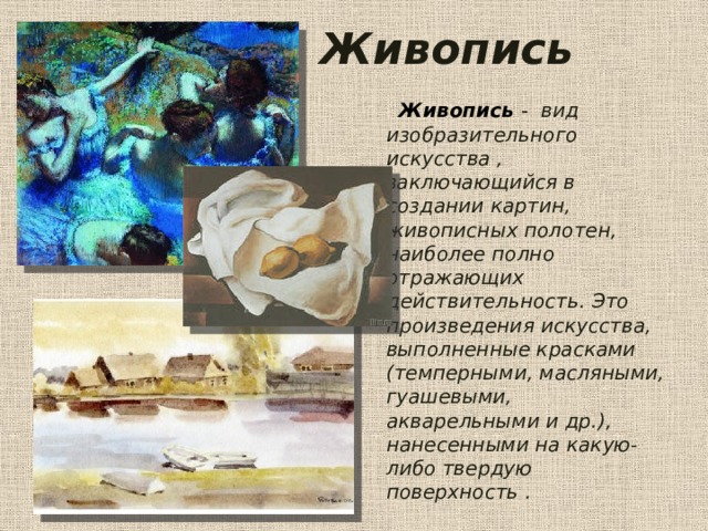 Живопись  Живопись  -  вид изобразительного искусства , заключающийся в создании картин, живописных полотен, наиболее полно отражающих действительность. Это произведения искусства, выполненные красками (темперными, масляными, гуашевыми, акварельными и др.), нанесенными на какую-либо твердую поверхность . 