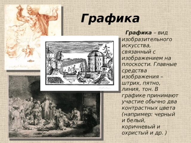 Графика  Графика – вид изобразительного искусства, связанный с изображением на плоскости. Главные средства изображения – штрих, пятно, линия, тон. В графике принимают участие обычно два контрастных цвета (например: черный и белый, коричневый и охристый и др. )  