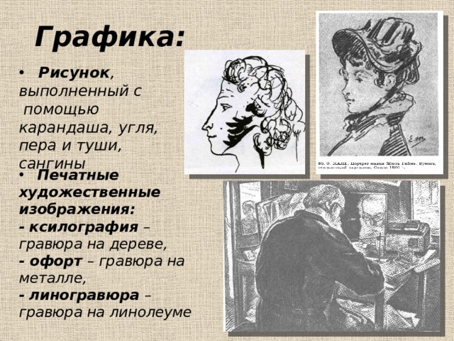 Графика:  Рисунок , выполненный с помощью карандаша, угля, пера и туши, сангины  Печатные художественные изображения: -  ксилография – гравюра на дереве, - офорт – гравюра на металле, -  линогравюра – гравюра на линолеуме  