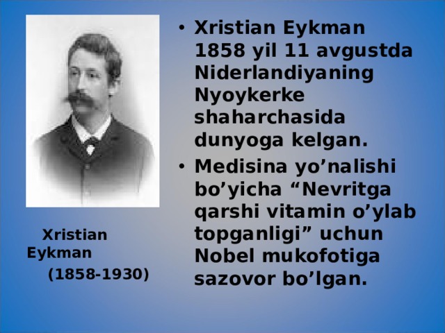 Xristian Eykman 1858 yil 11 avgustda Niderlandiyaning Nyoykerke shaharchasida dunyoga kelgan. Medisina yo’nalishi bo’yicha “Nevritga qarshi vitamin o’ylab topganligi” uchun Nobel mukofotiga sazovor bo’lgan.  Xristian Eykman  (1858-1930) 