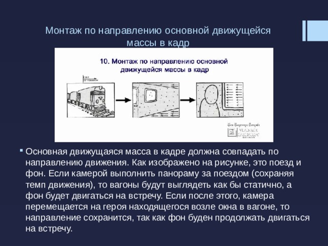 Монтаж по направлению основной движущейся массы в кадр   Основная движущаяся масса в кадре должна совпадать по направлению движения. Как изображено на рисунке, это поезд и фон. Если камерой выполнить панораму за поездом (сохраняя темп движения), то вагоны будут выглядеть как бы статично, а фон будет двигаться на встречу. Если после этого, камера перемещается на героя находящегося возле окна в вагоне, то направление сохранится, так как фон буден продолжать двигаться на встречу. 
