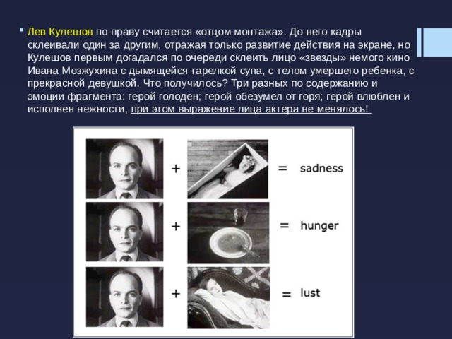 Лев Кулешов по праву считается «отцом монтажа». До него кадры склеивали один за другим, отражая только развитие действия на экране, но Кулешов первым догадался по очереди склеить лицо «звезды» немого кино Ивана Мозжухина с дымящейся тарелкой супа, с телом умершего ребенка, с прекрасной девушкой. Что получилось? Три разных по содержанию и эмоции фрагмента: герой голоден; герой обезумел от горя; герой влюблен и исполнен нежности, при этом выражение лица актера не менялось!   