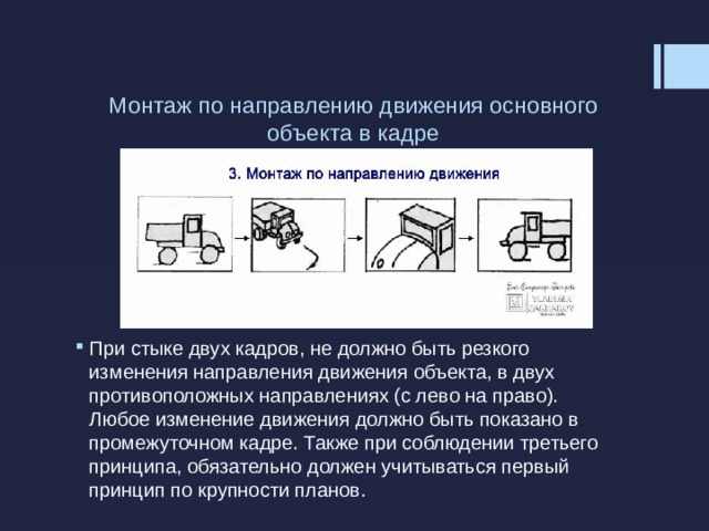 Монтаж по направлению движения основного объекта в кадре   При стыке двух кадров, не должно быть резкого изменения направления движения объекта, в двух противоположных направлениях (с лево на право). Любое изменение движения должно быть показано в промежуточном кадре. Также при соблюдении третьего принципа, обязательно должен учитываться первый принцип по крупности планов. 