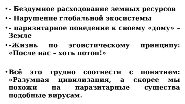 - Бездумное расходование земных ресурсов - Нарушение глобальной экосистемы - паризитарное поведение к своему «дому» – Земле -Жизнь по эгоистическому принципу: «После нас – хоть потоп!»  Всё это трудно соотнести с понятием: «Разумная цивилизация, а скорее мы похожи на паразитарные существа подобные вирусам. 