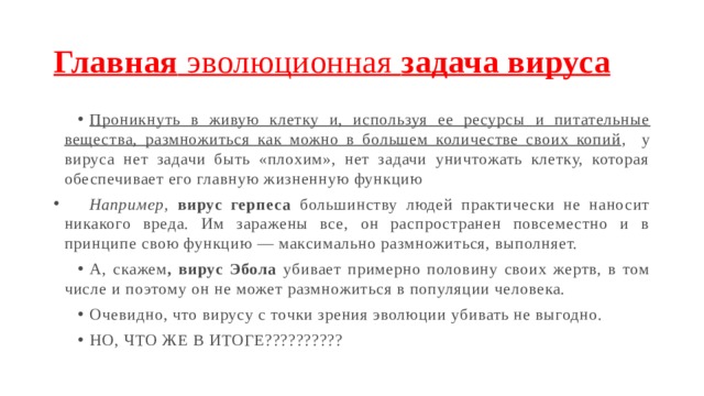 Главная эволюционная задача вируса Проникнуть в живую клетку и, используя ее ресурсы и питательные вещества, размножиться как можно в большем количестве своих копий , у вируса нет задачи быть «плохим», нет задачи уничтожать клетку, которая обеспечивает его главную жизненную функцию   Например,  вирус герпеса большинству людей практически не наносит никакого вреда. Им заражены все, он распространен повсеместно и в принципе свою функцию — максимально размножиться, выполняет. А, скажем , вирус Эбола убивает примерно половину своих жертв, в том числе и поэтому он не может размножиться в популяции человека. Очевидно, что вирусу с точки зрения эволюции убивать не выгодно. НО, ЧТО ЖЕ В ИТОГЕ??????????  