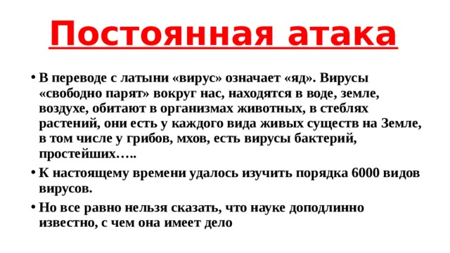 Постоянная атака   В переводе с латыни «вирус» означает «яд». Вирусы «свободно парят» вокруг нас, находятся в воде, земле, воздухе, обитают в организмах животных, в стеблях растений, они есть у каждого вида живых существ на Земле, в том числе у грибов, мхов, есть вирусы бактерий, простейших….. К настоящему времени удалось изучить порядка 6000 видов вирусов. Но все равно нельзя сказать, что науке доподлинно известно, с чем она имеет дело 
