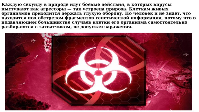Каждую секунду в природе идут боевые действия, в которых вирусы выступают как агрессоры — так устроена природа. Клеткам живых организмов приходится держать глухую оборону. Но человек и не знает, что находится под обстрелом фрагментов генетической информации, потому что в подавляющем большинстве случаев клетки его организма самостоятельно разбираются с захватчиком, не допуская заражения.   
