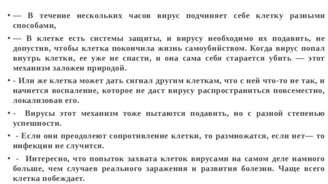— В течение нескольких часов вирус подчиняет себе клетку разными способами, — В клетке есть системы защиты, и вирусу необходимо их подавить, не допустив, чтобы клетка покончила жизнь самоубийством. Когда вирус попал внутрь клетки, ее уже не спасти, и она сама себя старается убить — этот механизм заложен природой. - Или же клетка может дать сигнал другим клеткам, что с ней что-то не так, и начнется воспаление, которое не даст вирусу распространиться повсеместно, локализовав его. - Вирусы этот механизм тоже пытаются подавить, но с разной степенью успешности.  - Если они преодолеют сопротивление клетки, то размножатся, если нет— то инфекции не случится.  - Интересно, что попыток захвата клеток вирусами на самом деле намного больше, чем случаев реального заражения и развития болезни. Чаще всего клетка побеждает. 