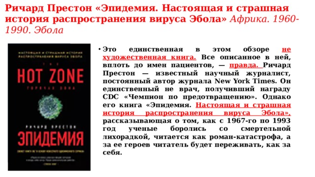 Ричард Престон «Эпидемия. Настоящая и страшная история распространения вируса Эбола»   Африка. 1960-1990. Эбола   Это единственная в этом обзоре не художественная книга. Все описанное в ней, вплоть до имен пациентов, — правда. Ричард Престон — известный научный журналист, постоянный автор журнала New York Times. Он единственный не врач, получивший награду CDC «Чемпион по предотвращению». Однако его книга «Эпидемия. Настоящая и страшная история распространения вируса Эбола», рассказывающая о том, как с 1967-го по 1993 год ученые боролись со смертельной лихорадкой, читается как роман-катастрофа, а за ее героев читатель будет переживать, как за себя. 