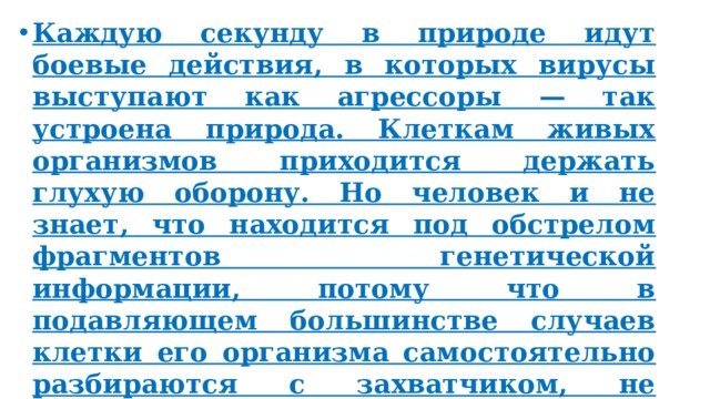 Каждую секунду в природе идут боевые действия, в которых вирусы выступают как агрессоры — так устроена природа. Клеткам живых организмов приходится держать глухую оборону. Но человек и не знает, что находится под обстрелом фрагментов генетической информации, потому что в подавляющем большинстве случаев клетки его организма самостоятельно разбираются с захватчиком, не допуская заражения. 