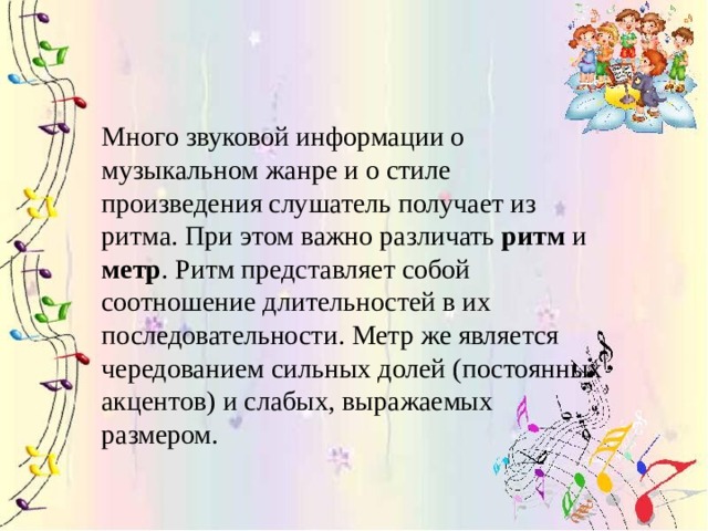 Много звуковой информации о музыкальном жанре и о стиле произведения слушатель получает из ритма. При этом важно различать  ритм  и метр . Ритм представляет собой соотношение длительностей в их последовательности. Метр же является чередованием сильных долей (постоянных акцентов) и слабых, выражаемых размером.  