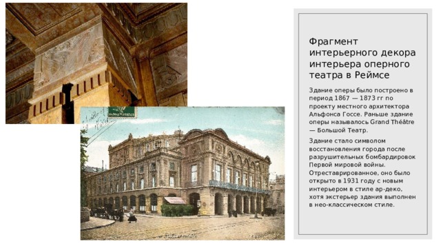 Фрагмент интерьерного декора интерьера оперного театра в Реймсе Здание оперы было построено в период 1867 — 1873 гг по проекту местного архитектора Альфонса Госсе. Раньше здание оперы называлось Grand Théâtre — Большой Театр. Здание стало символом восстановления города после разрушительных бомбардировок Первой мировой войны. Отреставрированное, оно было открыто в 1931 году с новым интерьером в стиле ар-деко, хотя экстерьер здания выполнен в нео-классическом стиле. 