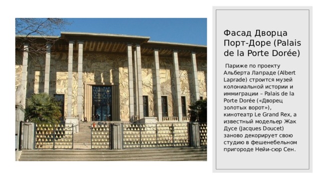 Фасад Дворца Порт-Доре (Palais de la Porte Dorée)  Париже по проекту Альберта Лапраде (Albert Laprade) строится музей колониальной истории и иммиграции – Palais de la Porte Dorée («Дворец золотых ворот»), кинотеатр Le Grand Rex, а известный модельер Жак Дусе (Jacques Doucet) заново декорирует свою студию в фешенебельном пригороде Нейи-сюр Сен. 