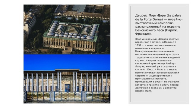 Дворец  Порт-Доре (Le palais de la Porte Doree) — музейно-выставочный комплекс, расположенный на окраине Венсенского леса (Париж, Франция). Этот уникальный «Дворец золотых ворот» был построен в Париже в 1931 г. в качестве выставочного павильона к открытию Международной колониальной выставки, посвященной культуре и традициям колониальных владений страны. И спроектировал его гениальный архитектор Альберт Лапрад, который уже создавал в стиле Art Deco. И было это еще во времена Международной выставки современных декоративных и промышленных искусств, проходившей в 1925 г. во Франции, которую и принято считать первой ласточкой в создании и развитии нового стиля. 