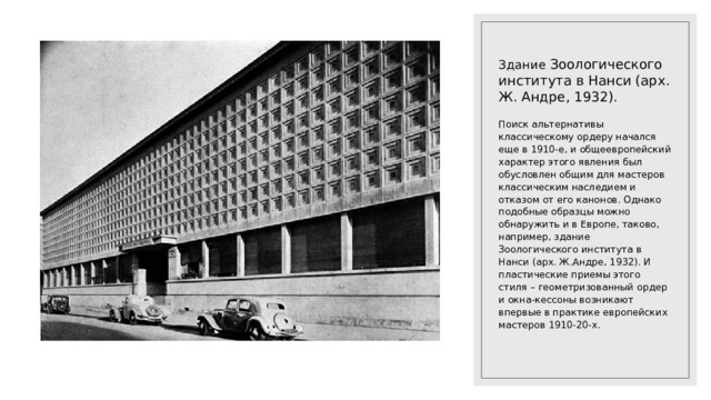 Здание Зоологического института в Нанси (арх. Ж. Андре, 1932). Поиск альтернативы классическому ордеру начался еще в 1910-е, и общеевропейский характер этого явления был обусловлен общим для мастеров классическим наследием и отказом от его канонов. Однако подобные образцы можно обнаружить и в Европе, таково, например, здание Зоологического института в Нанси (арх. Ж.Андре, 1932). И пластические приемы этого стиля – геометризованный ордер и окна-кессоны возникают впервые в практике европейских мастеров 1910-20-х. 