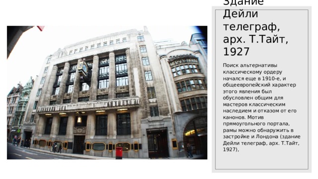 Здание Дейли телеграф, арх. Т.Тайт, 1927 Поиск альтернативы классическому ордеру начался еще в 1910-е, и общеевропейский характер этого явления был обусловлен общим для мастеров классическим наследием и отказом от его канонов. Мотив прямоугольного портала, рамы можно обнаружить в застройке и Лондона (здание Дейли телеграф, арх. Т.Тайт, 1927), 