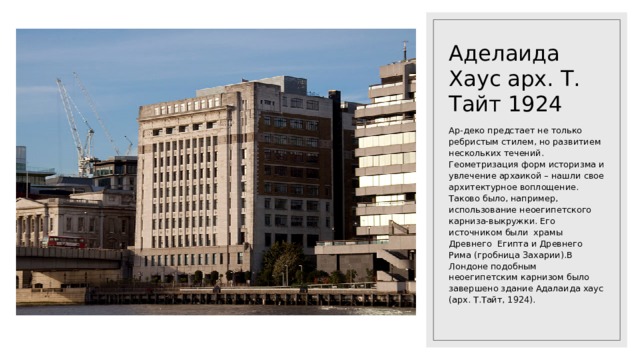 Аделаида Хаус арх. Т. Тайт 1924 Ар-деко предстает не только ребристым стилем, но развитием нескольких течений. Геометризация форм историзма и увлечение архаикой – нашли свое архитектурное воплощение. Таково было, например, использование неоегипетского карниза-выкружки. Его источником были храмы Древнего Египта и Древнего Рима (гробница Захарии).В Лондоне подобным неоегипетским карнизом было завершено здание Адалаида хаус (арх. Т.Тайт, 1924). 