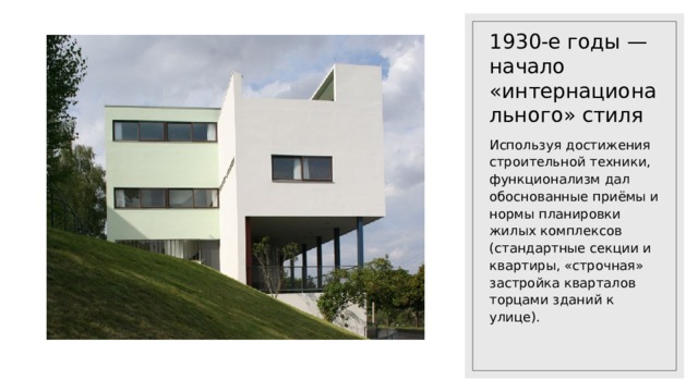 1930-е годы — начало «интернационального» стиля Используя достижения строительной техники, функционализм дал обоснованные приёмы и нормы планировки жилых комплексов (стандартные секции и квартиры, «строчная» застройка кварталов торцами зданий к улице). 