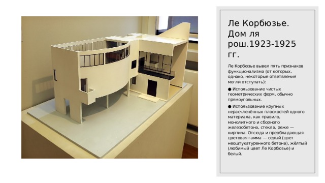 Ле Корбюзье. Дом ля рош.1923-1925 гг. Ле Корбюзье вывел пять признаков функционализма (от которых, однако, некоторые ответвления могли отступать): ● Использование чистых геометрических форм, обычно прямоугольных. ● Использование крупных нерасчленённых плоскостей одного материала, как правило, монолитного и сборного железобетона, стекла, реже — кирпича. Отсюда и преобладающая цветовая гамма — серый (цвет неоштукатуренного бетона), жёлтый (любимый цвет Ле Корбюзье) и белый. 