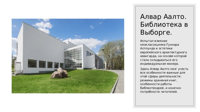 Алвар Аалто. Библиотека в Выборге. Испытал влияние неоклассицизма Гуннара Асплунда и эстетики европейского архитектурного авангарда, на основе которой стала складываться его индивидуальная манера. Здесь Алвар Аалто смог учесть все особенности важные для этой сферы деятельности: режимы хранения книг, особенности работы библиотекарей, и конечно потребности читателей. 