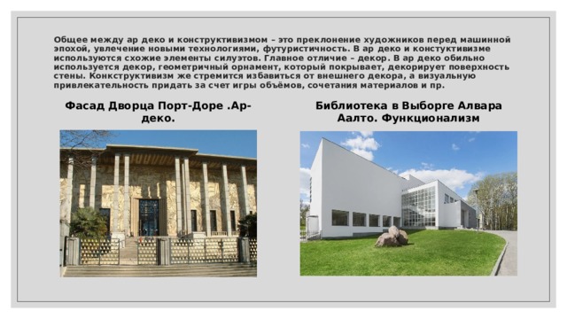 Общее между ар деко и конструктивизмом – это преклонение художников перед машинной эпохой, увлечение новыми технологиями, футуристичность. В ар деко и констуктивизме используются схожие элементы силуэтов. Главное отличие – декор. В ар деко обильно используется декор, геометричный орнамент, который покрывает, декорирует поверхность стены. Конкструктивизм же стремится избавиться от внешнего декора, а визуальную привлекательность придать за счет игры объёмов, сочетания материалов и пр. Фасад Дворца Порт-Доре .Ар-деко. Библиотека в Выборге Алвара Аалто. Функционализм 