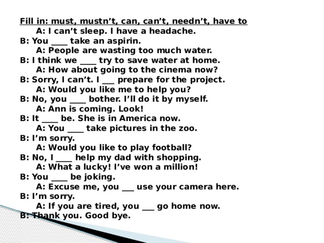 Fill in: must, mustn’t, can, can’t, needn’t, have to A: I can’t sleep. I have a headache. B: You ____ take an aspirin. A: People are wasting too much water. B: I think we ____ try to save water at home. A: How about going to the cinema now? B: Sorry, I can’t. I ___ prepare for the project. A: Would you like me to help you? B: No, you ____ bother. I’ll do it by myself. A: Ann is coming. Look! B: It ____ be. She is in America now. A: You ____ take pictures in the zoo. B: I’m sorry. A: Would you like to play football? B: No, I ____ help my dad with shopping. A: What a lucky! I’ve won a million! B: You ____ be joking. A: Excuse me, you ___ use your camera here. B: I’m sorry. A: If you are tired, you ___ go home now. B: Thank you. Good bye. 