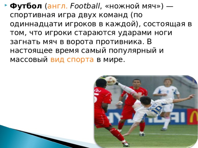 Футбол ( англ.  Football , «ножной мяч») —спортивная игра двух команд (по одиннадцати игроков в каждой), состоящая в том, что игроки стараются ударами ноги загнать мяч в ворота противника. В настоящее время самый популярный и массовый вид спорта в мире. 