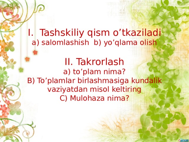 I. Tashskiliy qism o’tkaziladi  a) salomlashish b) yo’qlama olish   II. Takrorlash  a) to’plam nima?  B) To’plamlar birlashmasiga kundalik vaziyatdan misol keltiring  C) Mulohaza nima?   