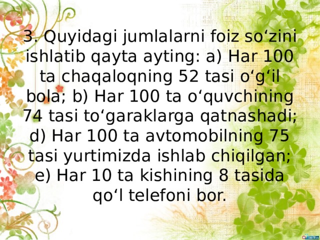 3. Quyidagi jumlalarni foiz so‘zini ishlatib qayta ayting: a) Наr 100 ta chaqaloqning 52 tasi o‘g‘il bola; b) Наr 100 ta o‘quvchining 74 tasi to‘garaklarga qatnashadi; d) Наr 100 ta avtomobilning 75 tasi yurtimizda ishlab chiqilgan; e) Наr 10 ta kishining 8 tasida qo‘l telefoni bor. 