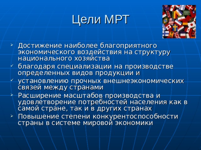 Цели МРТ Достижение наиболее благоприятного экономического воздействия на структуру национального хозяйства благодаря специализации на производстве определенных видов продукции и установлению прочных внешнеэкономических связей между странами Расширение масштабов производства и удовлетворение потребностей населения как в самой стране, так и в других странах Повышение степени конкурентоспособности страны в системе мировой экономики 