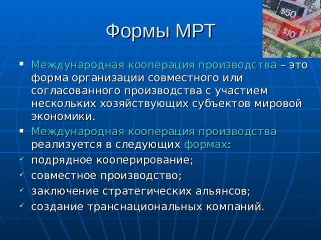 Формы МРТ Международная кооперация производства – это форма организации совместного или согласованного производства с участием нескольких хозяйствующих субъектов мировой экономики. Международная кооперация производства реализуется в следующих формах : подрядное кооперирование; совместное производство; заключение стратегических альянсов; создание транснациональных компаний. 