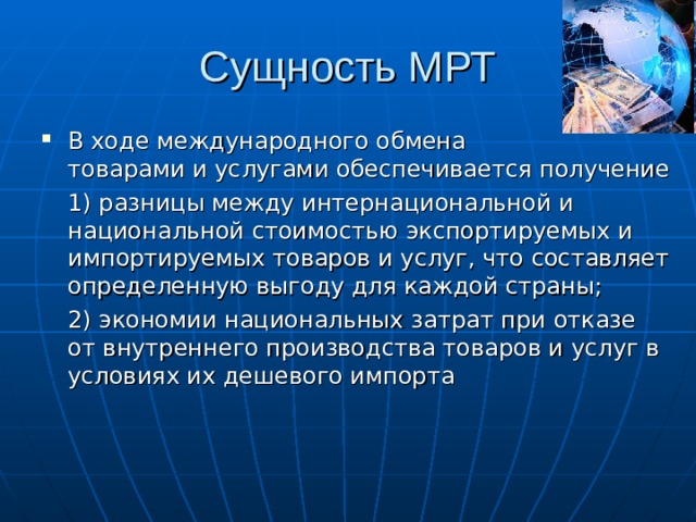 Сущность МРТ В ходе международного обмена товарами и услугами обеспечивается получение  1) разницы между интернациональной и национальной стоимостью экспортируемых и импортируемых товаров и услуг, что составляет определенную выгоду для каждой страны;  2) экономии национальных затрат при отказе от внутреннего производства товаров и услуг в условиях их дешевого импорта 
