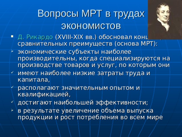 Вопросы МРТ в трудах экономистов Д. Рикардо ( XVIII - XIX вв.) обосновал концепцию сравнительных преимуществ (основа МРТ): экономические субъекты наиболее производительны, когда специализируются на производстве товаров и услуг, по которым они имеют наиболее низкие затраты труда и капитала, располагают значительным опытом и квалификацией, достигают наибольшей эффективности; в результате увеличение объема выпуска продукции и рост потребления во всем мире 