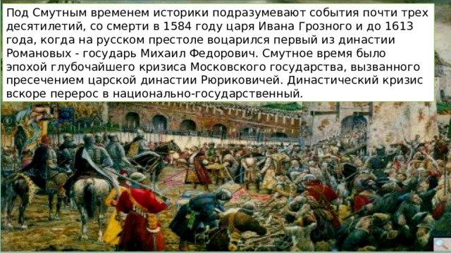 Под Смутным временем историки подразумевают события почти трех десятилетий, со смерти в 1584 году царя Ивана Грозного и до 1613 года, когда на русском престоле воцарился первый из династии Романовых - государь Михаил Федорович. Смутное время было эпохой глубочайшего кризиса Московского государства, вызванного пресечением царской династии Рюриковичей. Династический кризис вскоре перерос в национально-государственный. 
