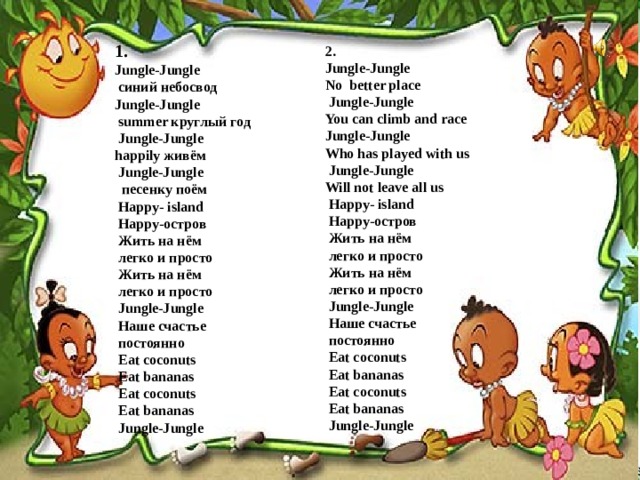 1. Jungle-Jungle  синий небосвод Jungle-Jungle  summer круглый год  Jungle-Jungle happily живём  Jungle-Jungle  песенку поём  Happy- island  Happy-остров  Жить на нём  легко и просто  Жить на нём  легко и просто  Jungle-Jungle  Наше счастье  постоянно  Eat coconuts  Eat bananas  Eat coconuts  Eat bananas  Jungle-Jungle 2. Jungle-Jungle No better place  Jungle-Jungle You can climb and race Jungle-Jungle Who has played with us  Jungle-Jungle Will not leave all us  Happy- island  Happy-остров  Жить на нём  легко и просто  Жить на нём  легко и просто  Jungle-Jungle  Наше счастье  постоянно  Eat coconuts  Eat bananas  Eat coconuts  Eat bananas  Jungle-Jungle  