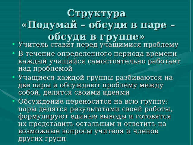 Структура  «Подумай – обсуди в паре – обсуди в группе» Учитель ставит перед учащимися проблему В течение определенного периода времени каждый учащийся самостоятельно работает над проблемой Учащиеся каждой группы разбиваются на две пары и обсуждают проблему между собой, делятся своими идеями Обсуждение переносится на всю группу: пары делятся результатами своей работы, формулируют единые выводы и готовятся их представить остальным и ответить на возможные вопросы учителя и членов других групп 