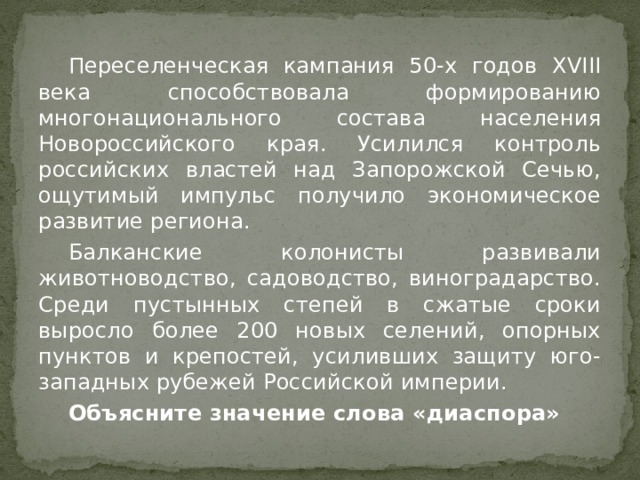  Переселенческая кампания 50-х годов XVIII века способствовала формированию многонационального состава населения Новороссийского края. Усилился контроль российских властей над Запорожской Сечью, ощутимый импульс получило экономическое развитие региона.  Балканские колонисты развивали животноводство, садоводство, виноградарство. Среди пустынных степей в сжатые сроки выросло более 200 новых селений, опорных пунктов и крепостей, усиливших защиту юго-западных рубежей Российской империи.  Объясните значение слова «диаспора» 