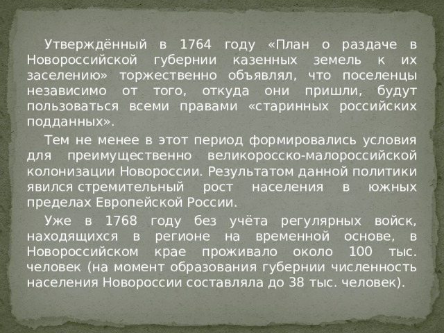  Утверждённый в 1764 году «План о раздаче в Новороссийской губернии казенных земель к их заселению» торжественно объявлял, что поселенцы независимо от того, откуда они пришли, будут пользоваться всеми правами «старинных российских подданных».  Тем не менее в этот период формировались условия для преимущественно великоросско-малороссийской колонизации Новороссии. Результатом данной политики явился стремительный рост населения в южных пределах Европейской России.  Уже в 1768 году без учёта регулярных войск, находящихся в регионе на временной основе, в Новороссийском крае проживало около 100 тыс. человек (на момент образования губернии численность населения Новороссии составляла до 38 тыс. человек). 