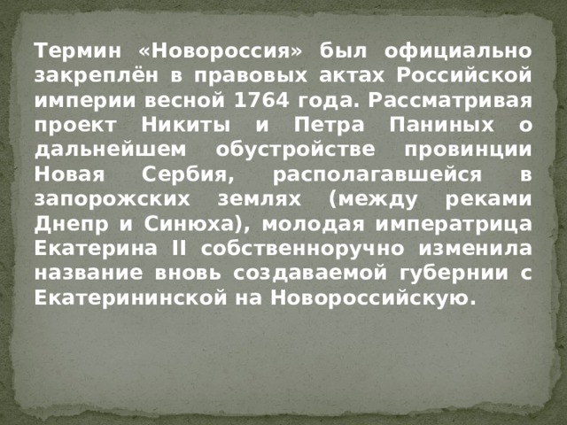 Термин «Новороссия» был официально закреплён в правовых актах Российской империи весной 1764 года. Рассматривая проект Никиты и Петра Паниных о дальнейшем обустройстве провинции Новая Сербия, располагавшейся в запорожских землях (между реками Днепр и Синюха), молодая императрица Екатерина II собственноручно изменила название вновь создаваемой губернии с Екатерининской на Новороссийскую. 