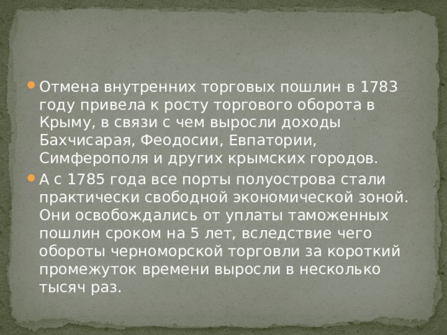 Отмена внутренних торговых пошлин в 1783 году привела к росту торгового оборота в Крыму, в связи с чем выросли доходы Бахчисарая, Феодосии, Евпатории, Симферополя и других крымских городов. А с 1785 года все порты полуострова стали практически свободной экономической зоной. Они освобождались от уплаты таможенных пошлин сроком на 5 лет, вследствие чего обороты черноморской торговли за короткий промежуток времени выросли в несколько тысяч раз. 