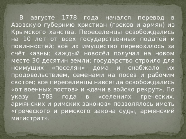  В августе 1778 года начался перевод в Азовскую губернию христиан (греков и армян) из Крымского ханства. Переселенцы освобождались на 10 лет от всех государственных податей и повинностей; всё их имущество перевозилось за счёт казны; каждый новосёл получал на новом месте 30 десятин земли; государство строило для неимущих «поселян» дома и снабжало их продовольствием, семенами на посев и рабочим скотом; все переселенцы навсегда освобождались «от военных постов» и «дачи в войско рекрут». По указу 1783 года в «селениях греческих, армянских и римских законов» позволялось иметь «греческого и римского закона суды, армянский магистрат». 