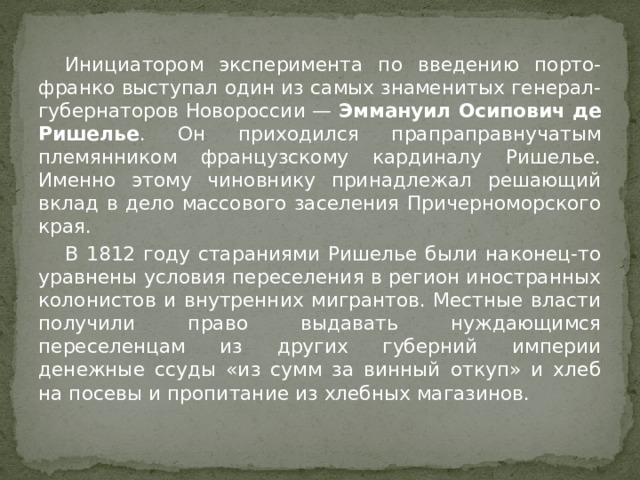  Инициатором эксперимента по введению порто-франко выступал один из самых знаменитых генерал-губернаторов Новороссии —  Эммануил Осипович де Ришелье . Он приходился прапраправнучатым племянником французскому кардиналу Ришелье. Именно этому чиновнику принадлежал решающий вклад в дело массового заселения Причерноморского края.  В 1812 году стараниями Ришелье были наконец-то уравнены условия переселения в регион иностранных колонистов и внутренних мигрантов. Местные власти получили право выдавать нуждающимся переселенцам из других губерний империи денежные ссуды «из сумм за винный откуп» и хлеб на посевы и пропитание из хлебных магазинов. 