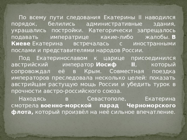  По всему пути следования Екатерины II наводился порядок, белились административные здания, украшались постройки. Категорически запрещалось подавать императрице какие-либо жалобы.  В Киеве  Екатерина встречалась с иностранными послами и представителями народов России.  Под Екатеринославом к царице присоединился австрийский император  Иосиф II , который сопровождал её в Крым. Совместная поездка императоров преследовала несколько целей: показать австрийцам растущую мощь России и убедить турок в прочности австро-российского союза.  Находясь в Севастополе, Екатерина смотрела  военно-морской парад Черноморского флота,  который произвёл на неё сильное впечатление. 