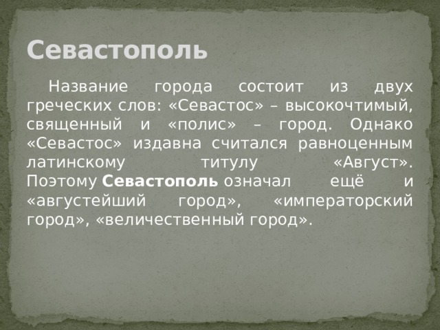 Севастополь  Название города состоит из двух греческих слов: «Севастос» – высокочтимый, священный и «полис» – город. Однако «Севастос» издавна считался равноценным латинскому титулу «Август». Поэтому  Севастополь  означал ещё и «августейший город», «императорский город», «величественный город». 